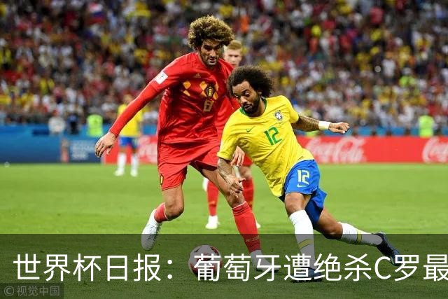 世界杯日报：葡萄牙遭绝杀C罗最后一舞 多国效仿美国上诉红黄牌