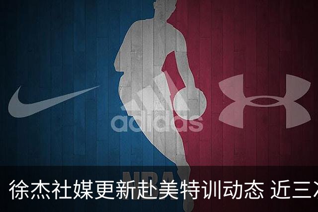 徐杰社媒更新赴美特训动态 近三次入选男篮集训均无缘正规大名单